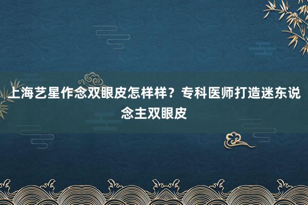 上海艺星作念双眼皮怎样样？专科医师打造迷东说念主双眼皮